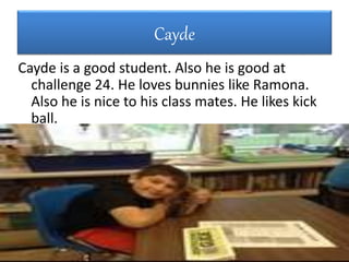 Cayde
Cayde is a good student. Also he is good at
challenge 24. He loves bunnies like Ramona.
Also he is nice to his class mates. He likes kick
ball.
 