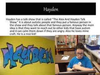 Hayden
Hayden has a talk show that is called “The Alex And Hayden Talk
Show.” It is about autistic people and they put a famous person in
the show and they talk about that famous person. Anyway the main
idea is that they want to reach out to other kids that have autism
and it can calm them down if they are angry. Also he loves mine
craft. He is a nice kid!
 