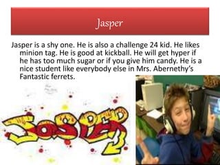Jasper
Jasper is a shy one. He is also a challenge 24 kid. He likes
minion tag. He is good at kickball. He will get hyper if
he has too much sugar or if you give him candy. He is a
nice student like everybody else in Mrs. Abernethy’s
Fantastic ferrets.
 