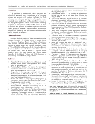 www.ijmm.org
Bhatia, et al.: Role of dark field Microscopy, culture and serology in diagnosing leptospirosisJuly-September 2015 421
Conclusion
The diagnosis of leptospirosis (both laboratory and
clinical) is an uphill task. Leptospirosis is an enigmatic
disease and presents with various challenges for both
clinicians and laboratory physicians. Although, the results
obtained in our study may not be considered conclusive,
but they probably reflect certain lacunae in the laboratory
diagnosis of leptospirosis. Further studies should be done
to evaluate and validate the various diagnostic modalities
which would not only aid clinical diagnosis during initial
phase of this disease but also help in rapid case confirmation
during outbreak surveillance.
Acknowledgements
Faculty of Medicine, Employees’ state Insurance Corporation
Medical College and Post Graduate Institute of Medical Science
and Research, Bengaluru, Faculty of Pediatrics, Employees’
state Insurance Corporation Medical College and Post Graduate
Institute of Medical Science and Research, Bengaluru, Faculty
of PD_ADMAS, Hebbal, Bengaluru, Dr. P. Vijayachari, Director,
Regional Medical Research Centre, Port Blair, Andaman
and Nicobar Islands, India, Dr. Vimal Raj, Regional Medical
Research Centre, Port Blair, Andaman and Nicobar Islands,
India, Dr. G. Jayalakshmi, Professor and HOD, Department of
Microbiology, Madras Medical College, Chennai.
References
1.	 Vijayachari P. Introduction. Leptospirosis laboratory manual.
Regional medical research centre, port blair, WHO country
office for India: WHO; 2007. p. 1‑3.
2.	 Narita M, Fujitani S, Haake DA, Paterson DL. Leptospirosis
after recreational exposure to water in the Yaeyama islands,
Japan. Am J Trop Med Hyg 2005;73:652‑6.
3.	 Tangkanakul W, Tharmaphornpil P, Plikaytis BD, Bragg S,
Poonsuksombat D, Choomkasien P, et  al. Risk factors
associated with leptospirosis in Northeastern Thailand, 1998.
Am J Trop Med Hyg 2000;63:204‑8.
4.	 Sharma KK, Kalawat U. Early diagnosis of leptospirosis by
conventional methods: One year prospective study. Indian J
Pathol Microbiol 2008;51:209‑11.
5.	 In: Betty AF, Daniel FS, Alice SW, editors. The Spirochetes.
Bailey and Scott’s. Diagnostic Microbiology. 12th
 ed. St.
Louis, Missouri: Mosby Elsevier; 2007. p. 539‑40.
6.	 Angnani R, Pathak AA, Mishra M. Prevalence of leptospirosis
in various risk groups. Indian J Med Microbiol 2003;21:271‑3.
7.	 Cumberland P, Everard CO, Levett PN. Assessment of the
efficacy of an IgM‑  Elisa and microscopic agglutination
test (MAT) in the diagnosis of acute leptospirosis. Am J Trop
Med Hyg 1999;61:731‑4.
8.	 Sambasiva RR, Naveen G, P B, Agarwal SK. Leptospirosis
in India and the rest of the world. Braz J Infect Dis
2003;7:178‑93.
9.	 Vijayachari P, Sehgal SC. Recent advances in the laboratory
diagnosis of leptospirosis and characterization of leptospires.
Indian J Med Microbiol 2006;24:320‑2.
10.	 Vijayachari P, Sharma S, Natarajaseenivasan K. Laboratory
diagnosis. Leptospirosis laboratory manual. Regional Medical
Research centre, Port Blair, WHO Country office for India:
WHO; 2007. p. 27‑45.
11.	 World Health Organization. Human leptospirosis: Guidance
for diagnosis, surveillance and control [Book on the internet].
World Health Organization; 2003.
12.	Ahmad SN, Shah S, Ahmad FM. Laboratory diagnosis of
leptospirosis. J Postgrad Med 2005;51:195‑200.
13.	 Prasad SR, Rajini M. Leptospirosis: An overview. J Acad Clin
Microbiol 2008;10:89‑97.
14.	Bajani MD, Ashford DA, Bragg SL, Woods CW, Aye T,
Spiegel RA, et al. Evaluation of four commercially available
rapid serological tests for diagnosis of leptospirosis. J Clin
Microbiol 2003;41:803‑9.
15.	Pimjai N, Piyada W, Wimol P, Ornnalin L, Paijit W.
A comparitive evaluation of different methods for the serological
diagnosis of leptospirosis. J Trop Med Parasitol 2000;23:59‑65.
16.	Vijayachari P, Sharma S, Natarajaseenivasan. Laboratory
Diagnosis. Leptospirosis laboratory manual. Regional Medical
Research centre, Port Blair, WHO Country office for India:
WHO; 2007. p. 26‑45.
17.	 Brandao AP, Camargo ED, da Silva ED, Silva MV, Abrao RV.
Macroscopic agglutination test for rapid diagnosis of human
leptospirosis. J Clin Microbiol 1998;36:3138‑42.
18.	Tanvi P, Summaiya M, Parul P. Seroprevalance of
leptospirosis in south Gujarat region by evaluating the two
rapid commercial diagnostic kits against the MAT test for
detection of antibodies to Leptospira interrogans. Natl J
Community Med 2011;2:64‑70.
19.	 Phommasone K, Paris DH, Anantatat T, Castonguay‑Vanier J,
Keomany S, Souvannasing P, et al. Concurrent infection with
murine typhus and scrub typhus in southern laos‑‑the mixed
and the unmixed. PLoS Negl Trop Dis 2013;7:e2163.
20.	Izurieta R, Galwankar S, Clem A. Leptospirosis: The
“mysterious” mimic. J Emerg Trauma Shock 2008;1:21‑33.
How to cite this article: Bhatia M, Umapathy BL, Navaneeth BV.
An evaluation of dark field microscopy, culture and commercial
serological kits in the diagnosis of leptospirosis. Indian J Med Microbiol
2015;33:416-21.
Source of Support: Nil, Conflict of Interest: None declared.
 