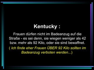   Kentucky :   Frauen dürfen nicht im Badeanzug auf die Straße - es sei denn, sie wiegen weniger als 42 bzw. mehr als 92 Kilo, oder sie sind bewaffnet. (  Ich finde eher Frauen ÜBER 92 Kilo sollten im Badeanzug verboten werden ...)   
