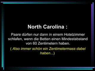   North Carolina :   Paare dürfen nur dann in einem Hotelzimmer schlafen, wenn die Betten einen Mindestabstand von 60 Zentimetern haben. (  Also immer schön ein Zentimetermass dabei haben ...)   