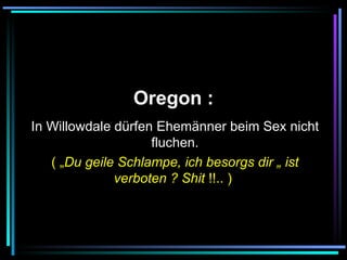   Oregon :   In Willowdale dürfen Ehemänner beim Sex nicht fluchen. ( „ Du geile Schlampe, ich besorgs dir „ ist verboten ? Shit  !!.. )   