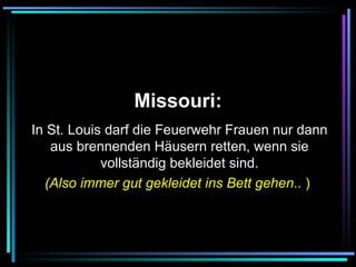   Missouri:   In St. Louis darf die Feuerwehr Frauen nur dann aus brennenden Häusern retten, wenn sie vollständig bekleidet sind. (Also immer gut gekleidet ins Bett gehen .. )   