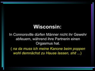   Wisconsin:   In Connorsville dürfen Männer nicht ihr Gewehr abfeuern, während ihre Partnerin einen Orgasmus hat. (  na da muss ich meine Kanone beim poppen wohl demnächst zu Hause lassen, shit  ...)   