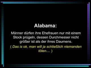   Alabama:   Männer dürfen ihre Ehefrauen nur mit einem Stock prügeln, dessen Durchmesser nicht größer ist als der ihres Daumens. (  Das is ok, man will ja schließlich niemanden töten .... )   