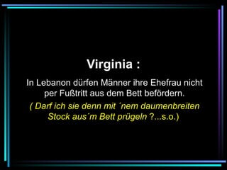   Virginia :   In Lebanon dürfen Männer ihre Ehefrau nicht per Fußtritt aus dem Bett befördern. ( Darf ich sie denn mit ´nem daumenbreiten Stock aus´m Bett prügeln  ?...s.o.)   