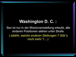   Washington D. C. :   Sex ist nur in der Missionarsstellung erlaubt, alle anderen Positionen stehen unter Strafe. (  ääähh, welche anderen Stellungen ? Gibt´s noch mehr  ?... )   