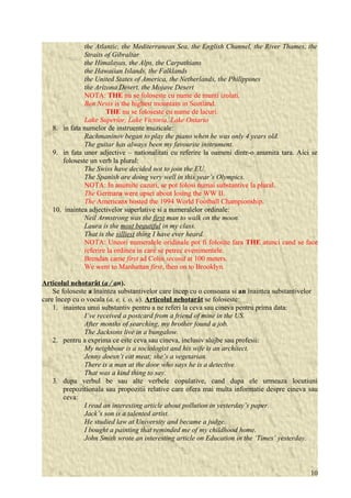 the Atlantic, the Mediterranean Sea, the English Channel, the River Thames, the 
Straits of Gibraltar 
the Himalayas, the Alps, the Carpathians 
the Hawaiian Islands, the Falklands 
the United States of America, the Netherlands, the Philippines 
the Arizona Desert, the Mojave Desert 
NOTA: THE nu se foloseste cu nume de munti izolati. 
Ben Nevis is the highest mountain in Scotland. 
THE nu se foloseste cu nume de lacuri. 
Lake Superior, Lake Victoria, Lake Ontario 
8. in fata numelor de instruente muzicale: 
Rachmaninov began to play the piano when he was only 4 years old. 
The guitar has always been my favourite instrument. 
9. in fata unor adjective – nationalitati cu referire la oameni dintr-o anumita tara. Aici se 
foloseste un verb la plural: 
The Swiss have decided not to join the EU. 
The Spanish are doing very well in this year’s Olympics. 
NOTA: In anumite cazuri, se pot folosi numai substantive la plural. 
The Germans were upset about losing the WW II. 
The Americans hosted the 1994 World Football Championship. 
10. inaintea adjectivelor superlative si a numeralelor ordinale: 
Neil Armstrong was the first man to walk on the moon. 
Laura is the most beautiful in my class. 
That is the silliest thing I have ever heard. 
NOTA: Uneori numeralele oridinale pot fi folosite fara THE atunci cand se face 
referire la ordinea in care se petrec evenimentele. 
Brendan came first ad Colin second at 100 meters. 
We went to Manhattan first, then on to Brooklyn. 
Articolul nehotarât ( a / a n). 
Se foloseste a înaintea substantivelor care încep cu o consoana si an înaintea substantivelor 
care încep cu o vocala (a, e, i, o, u). Articolul nehotarât se foloseste: 
1. inaintea unui substantiv pentru a ne referi la ceva sau cineva pentru prima data: 
I’ve received a postcard from a friend of mine in the US. 
After months of searching, my brother found a job. 
The Jacksons live in a bungalow. 
2. pentru a exprima ce este ceva sau cineva, inclusiv slujbe sau profesii: 
My neighbour is a sociologist and his wife is an architect. 
Jenny doesn’t eat meat; she’s a vegetarian. 
There is a man at the door who says he is a detective. 
That was a kind thing to say. 
3. dupa verbul be sau alte verbele copulative, cand dupa ele urmeaza locutiuni 
prepozitionala sau propozitii relative care ofera mai multa informatie despre cineva sau 
ceva: 
I read an interesting article about pollution in yesterday’s paper. 
Jack’s son is a talented artist. 
He studied law at University and became a judge. 
I bought a painting that reminded me of my childhood home. 
John Smith wrote an interesting article on Education in the ‘Times’ yesterday. 
10 
 