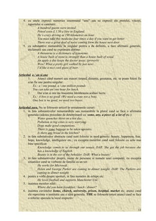 4. cu unele expresii numerice insemnand “unu” sau su expresii ale pretului, vitezei, 
raportului si cantitatii: 
A hundred guests were invited. 
Petrol costs £ 1.50 a litre in England. 
He’s crazy driving at 190 kilometres an hour. 
You must take this medicine four times a day if you want to get better. 
There was a great deal of noise coming form the house next door. 
5. cu substantive numarabile la singular pentru a da definitii, a face afirmatii generale, 
exclamatii sau cand ne exprimam dorinte: 
A thesaurus is a dictionary of synonyms. 
A house built of stone is stronger than a house built of wood. 
An apple a day keeps the doctor away. (proverb) 
Wow! What a pretty girl walked by just now. 
I’d like a nice cool glass of beer. 
Articolul a / an si one 
1. Atunci când numeri sau masori timpul, distanta, greutatea, etc. se poate folosi fie 
a/an fie one pentru singular: 
Ex.: a / one pound, a / one million pounds 
You can take an/ one hour for lunch. 
2. Dar a/an si one nu înseamna întotdeauna acelasi lucru: 
Ex.: A box is no good. (We need a crate not a box). 
One box is no good, we need two boxes. 
Articolul zero. Nu se foloseste articol în urmatoarele cazuri: 
1. in fata substantivelor nenumarabile sau numarabile la plural cand se face o afirmatie 
generala (adesea precedate de determinanti ca: some, any, a piece of, a lot of etc.): 
Water quenches thirst on a hot day. 
Pollution in big cities is very worrying. 
Dogs make good companions. 
There is some luggage to be taken upstairs. 
Is there any bread in the kitchen? 
2. in fata substativelor abstracte cand sunt folosite in mod generic: beauty, happiness, fear, 
hope, knowledge, intelligence etc.; cu exceptia cazurilor cand sunt folosite cu sens mai 
bine specificat: 
Knowledge comes to us through our senses. DAR: She got the job because she 
has a knowledge of English. 
Beauty is in the eye of the beholder. DAR: What a beauty! 
3. in fata substantivelor proprii, nume de persoane si numele unei companii, cu exceptia 
situatiilor cand se vorbeste de familie ca un tot: 
He works for Microsoft. 
Helen and George Parker are coming to dinner tonight. DAR: The Parkers are 
coming to dinner tonight. 
4. pentru a vorbi despre sporturi, in fata numelor de echipe etc: 
He loves football and supports Manchester Utd. 
5. inaintea meselor zilei: 
Where did you have breakfast / lunch / dinner? 
6. inaintea cuvintelor home, church, university, prison, hospital, market etc. atunci cand 
ele reprezinta o institutie sau o idee generala. THE se foloseste totusi atunci cand se face 
o referire speciala la locul respectiv: 
11 
 