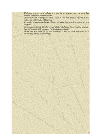 Al Capone was arrested and put in prison for tax evasion. (ne referim nu la o 
anumita inchisoare, ci la institutie) 
His mother went to the prison once a week to visit him. (aici ne referim la acea 
inchisoare unde se afla Al Capone) 
My mother goes to church every Sunday. (biserica in sensul de institutie, serviciu 
religios) 
She sometimes goes to the church near the Royal Palace. (acea biserica anume). 
Our University is 150 years old. (institutia universitatii) 
Emma and Ben often go to the university to talk to their professor. (la o 
universitate anume, in cladirea ei) 
12 
 