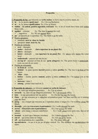 Prepozitia 
1. Prepozitia de loc - s e foloseste cu verbe statice: to be/to stay/to exist/to stand, etc. 
 in – in, la, pentru spatii mari Ex: I live in Bucharest. 
 at – in, la, pentru spatii reduse Ex: I live at Sinaia. 
 within – in cadrul, pentru suprafete restranse Ex: A lot of words have been said within 
these walls. 
 against – rezemat Ex: The man is against the wall. 
 – impotriva Ex: We are against them. 
 on – pe (pozitia pe o suprafata) Ex: The book is on the table. 
 Pentru apropiere: 
 imediata: next to, close to, beside 
 apropiere: near, near by, by 
 Pozitia pe verticala: 
 over – deasupra 
 under – dedesubt (fara raportare la un punct fix) 
 above – deasupra 
 below – dedesubt (cu raportare la un punct fix) Ex: above zero, below the water 
level 
 underneath – punctul cel mai de jos 
 on top of – punctul cel mai de sus (prin atingere) Ex: The green book is underneath. 
(este cea mai de jos carte) 
 Pozitia pe orizontala: 
 in front of – in fata 
 behind – in spate (pentru lucruri pentru a indica pozitia) Ex: The tree is in front of the 
house. 
 after – dupa 
 before – inainte (pentru oameni, pentru a indica ordinea) Ex: I’m before you at the 
queue. 
 between – intre 2 
 among – printre (mai mult de 2) 
2. Prepozitia de miscare - se foloseste numai cu verbe de miscare 
 to – la, catre (pp atingerea punctului) Ex: I go to school. 
 towards – la, catre (nu pp atingerea punctului) Ex: I go towards office. 
 Into – in (pp patrunderea intr-un spatiu) Ex: Put the bag into the house. 
 Onto – pe (pp miscarea pe o suprafata orizontala;se pune “on”daca sta)The cat is running 
onto the floor. 
 along – de-a lungul (pp miscarea pe o suprafata plana si lunga) Ex: I’m walking along the 
beech. 
 through – prin (pp traversare si patrundere) Ex: I walk through the park. 
 across – traversare (nu si patrundere) Ex: I run across the street. 
 about – prin (arata o miscare nedefinita) Ex: I walk about town (prin oras, fara un tel 
precis) 
 around – in jurul (pp o miscare circulara) Ex: I dance around the fire. 
 out of – pp iesirea dintr-un volum Ex: Get out of my house. 
 off – pp desprinderea de o suprafata Ex: The plane takes off. 
 up-and-down – in sus si in jos pe un plan vertical Ex: The children run up-and-down the 
stairs. 
13 
 