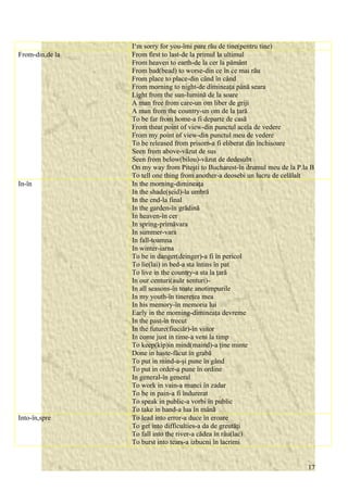 I‘m sorry for you-îmi pare rău de tine(pentru tine) 
From-din,de la From first to last-de la primul la ultimul 
From heaven to earth-de la cer la pământ 
From bad(bead) to worse-din ce în ce mai rău 
From place to place-din când în când 
From morning to night-de dimineaţa până seara 
Light from the sun-lumină de la soare 
A man free from care-un om liber de griji 
A man from the country-un om de la ţară 
To be far from home-a fi departe de casă 
From theat point of view-din punctul acela de vedere 
From my point of view-din punctul meu de vedere 
To be released from prisom-a fi eliberat din închisoare 
Seen from above-văzut de sus 
Seen from below(bilou)-văzut de dedesubt 
On my way from Piteşti to Bucharest-în drumul meu de la P.la B 
To tell one thing from another-a deosebi un lucru de celălalt 
In-în In the morning-dimineaţa 
In the shade(şeid)-la umbră 
In the end-la final 
In the garden-în grădină 
In heaven-în cer 
In spring-primăvara 
In summer-vara 
In fall-toamna 
In winter-iarna 
To be in danger(deinger)-a fi în pericol 
To lie(lai) in bed-a sta întins în pat 
To live in the country-a sta la ţară 
In our centuri(auăr senturi)- 
In all seasons-în toate anotimpurile 
In my youth-în tinereţea mea 
In his memory-în memoria lui 
Early in the morning-dimineaţa devreme 
In the past-în trecut 
In the future(fiuciăr)-în viitor 
In come just in time-a veni la timp 
To keep(kip)in mind(maind)-a ţine minte 
Done in haste-făcut în grabă 
To put in mind-a-şi pune în gând 
To put in order-a pune în ordine 
In general-în general 
To work in vain-a munci în zadar 
To be in pain-a fi îndurerat 
To speak in public-a vorbi în public 
To take in hand-a lua în mână 
Into-în,spre To lead into error-a duce în eroare 
To get into difficulties-a da de greutăţi 
To fall into the river-a cădea în râu(lac) 
To burst into tears-a izbucni în lacrimi 
17 
 