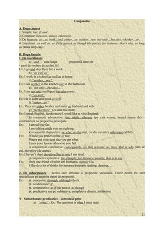Conjunctia 
A. Dupa aspect 
1. Simple: but, if, and. 
2. Compuse: however, unless, otherwise. 
3. De legatura: as…as, both…and, either…or, neither…nor, not only…but also, whether…or . 
4. Locutiuni: as well as, as if (de parca), as though (de parca), for instance, that’s why, so long 
as (atata timp cat). 
B. Dupa functie 
1. De coordonare 
a) “and” - care leaga - propozitii intre ele 
- parti de vorbire de acelasi fel 
Ex: I go and stay there for a week 
b) “as well as” 
Ex: I work in a school as well as at home. 
c) “neither…nor” 
Ex: I am neither in the kitchen nor in the bathroom. 
d) “not only…but also…” 
Ex: I am not only intelligent but also pretty. 
e) “as well” 
Ex: He is calm and good as well. 
f) “either…or” 
Ex: They are either brother and sister or husband and wife. 
g) “furthermore” (cu atat mai mult) 
Ex: I speak English, furthermore I wood like to visit England. 
h) conjunctii adversative: but, while, whereas (pe cata vreme, tinand seama de) – 
contrasteaza cu propozitia principala. 
Ex: I am tall but fat. 
I am talking while you are righting. 
k) conjunctii disjunctive: or, else, or else (ori, cu alte cuvinte), otherwise (altfel). 
Ex: Would you prefer coffee or tea? 
Please put your coat else you get whet. 
Learn your lesson otherwise you fail. 
i) conjunctiile concluzive: consequently, on that account, so, then, that is why (iata de 
ce), therefore (de aceea). 
Ex: I haven’t slept therefore/that is why I am tired. 
j) conjunctii explicative: for example, for instance, namely, that is to say. 
Ex: Only one friend of mine left Romania, namely Ela. 
I like do a lot of thinks for instance/example reading, dancing, … 
2. De subordonare – acelea care introduc o propozitie secundara. Unele dintre ele sunt 
specializate pe anumite tipuri de propozitii. 
Ex: pt. concesive: through, although (desi) 
pt. conditionale: if 
pt. comparative: as if (de parca), as though 
pt. predicative sau pt. subiective, completive directe, attributive 
 Subordonate predicative – introduse prin: 
a) “what” - Ex: The question is what I must read. 
21 
 