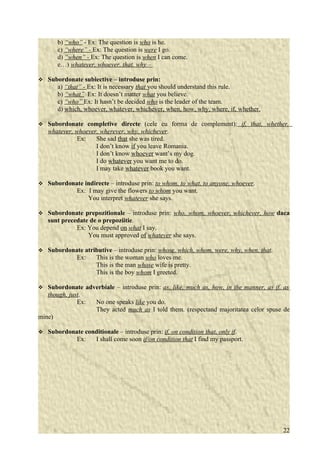 b) “who” - Ex: The question is who is he. 
c) “where” - Ex: The question is were I go. 
d) “when” - Ex: The question is when I can come. 
e…) whatever, whoever, that, why – 
 Subordonate subiective – introduse prin: 
a) “that” - Ex: It is necessary that you should understand this rule. 
b) “what” Ex: It doesn’t matter what you believe. 
c) “who” Ex: It hasn’t be decided who is the leader of the team. 
d) which, whoever, whatever, whichever, when, how, why, where, if, whether. 
 Subordonate completive directe (cele cu forma de complement): if, that, whether, 
whatever, whoever, wherever, why, whichever. 
Ex: She sad that she was tired. 
I don’t know if you leave Romania. 
I don’t know whoever want’s my dog. 
I do whatever you want me to do. 
I may take whatever book you want. 
 Subordonate indirecte – introduse prin: to whom, to what, to anyone, whoever. 
Ex: I may give the flowers to whom you want. 
You interpret whatever she says. 
 Subordonate prepozitionale – introduse prin: who, whom, whoever, whichever, how daca 
sunt precedate de o prepoziitie. 
Ex: You depend on what I say. 
You must approved of whatever she says. 
 Subordonate atributive – introduse prin: whose, which, whom, were, why, when, that. 
Ex: This is the woman who loves me. 
This is the man whose wife is pretty. 
This is the boy whom I greeted. 
 Subordonate adverbiale – introduse prin: as, like, much as, how, in the manner, as if, as 
though, just. 
Ex: No one speaks like you do. 
They acted much as I told them. (respectand majoritatea celor spuse de 
mine) 
 Subordonate conditionale – introduse prin: if, on condition that, only if. 
Ex: I shall come soon if/on condition that I find my passport. 
22 
 