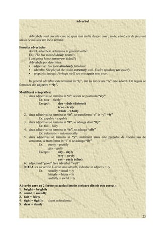 Adverbul 
Adverbele sunt cuvinte care ne spun mai multe despre cum , unde, când, cât de frecvent 
sau în ce măsura are loc o actiune. 
Functia adverbelor 
Astfel, adverbele determina în general verbe: 
Ex.: The bus moved slowly. (cum?) 
I am going home tomorrow. (când?) 
Adverbele pot determina: 
 adjective: You look absolutely fabulous! 
 adverbe: She played the violin extremely well. You're speaking too quietly. 
 propozitii intregi: Perhaps we'll see you again next year. 
In general adverbul este terminat in “ly”, dar nu tot ce are “ly” este adverb. De regula se 
formeaza din adjectiv + “ly”. 
Modificari ortografice: 
1. daca adjectivul se termina in “e”, acesta se pastreaza “ely” 
Ex: nice – nicely 
Exceptii: due – duly (datorat) 
true – truly 
whole – wholly 
2. daca adjectivul se termina in “le”, se transforma “e” in “y”/ “ly” 
Ex: capable – capably 
3. daca adjectivul se termina in “ll”, se adauga doar “lly” 
Ex: full – fully 
4. daca adjectivul se termina in “ic”, se adauga “ally” 
Ex: automatic – automatically 
5. daca adjectivul se termina in “y”, indiferent daca este precedat de vocala sau de 
consoana, se transforma in “i” si se adauga “ily” 
Ex: pretty – prettily 
gay – gaily 
Exceptii: shy – shyly 
wry – wryly 
coy – coyly (sfios) 
6. adjectivul “good” face adverbul “well” 
NOTA: ca sa verific L-urile unui adverb, il desfac in adjectiv + ly 
Ex: usually = usual + ly 
bitterly = bitter + ly 
awfully = awful + ly 
Adverbe care au 2 forme cu acelasi inteles (oricare din ele este corect) 
1. bright = brightly 
2. sound = soundly 
3. fair = fairly 
4. tight = tightly (sunt echivalente) 
5. dear = dearly 
23 
 