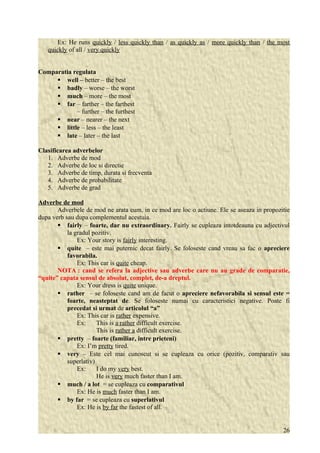 Ex: He runs quickly / less quickly than / as quickly as / more quickly than / the most 
quickly of all / very quickly 
Comparatia regulata 
 well – better – the best 
 badly – worse – the worst 
 much – more – the most 
 far – farther – the farthest 
– further – the furthest 
 near – nearer – the next 
 little – less – the least 
 late – later – the last 
Clasificarea adverbelor 
1. Adverbe de mod 
2. Adverbe de loc si directie 
3. Adverbe de timp, durata si frecventa 
4. Adverbe de probabilitate 
5. Adverbe de grad 
Adverbe de mod 
Adverbele de mod ne arata cum, in ce mod are loc o actiune. Ele se aseaza in propozitie 
dupa verb sau dupa complementul acestuia. 
 fairly – foarte, dar nu extraordinary. Fairly se cupleaza intotdeauna cu adjectivul 
la gradul pozitiv. 
Ex: Your story is fairly interesting. 
 quite – este mai puternic decat fairly. Se foloseste cand vreau sa fac o apreciere 
favorabila. 
Ex: This car is quite cheap. 
NOTA : cand se refera la adjective sau adverbe care nu au grade de comparatie, 
“quite” capata sensul de absolut, complet, de-a dreptul. 
Ex: Your dress is quite unique. 
 rather – se foloseste cand am de facut o apreciere nefavorabila si sensul este = 
foarte, neasteptat de. Se foloseste numai cu caracteristici negative. Poate fi 
precedat si urmat de articolul “a” 
Ex: This car is rather expensive. 
Ex: This is a rather difficult exercise. 
This is rather a difficult exercise. 
 pretty – foarte (familiar, intre prieteni) 
Ex: I’m pretty tired. 
 very – Este cel mai cunoscut si se cupleaza cu orice (pozitiv, comparativ sau 
superlativ) 
Ex: I do my very best. 
He is very much faster than I am. 
 much / a lot = se cupleaza cu comparativul 
Ex: He is much faster than I am. 
 by far = se cupleaza cu superlativul 
Ex: He is by far the fastest of all. 
26 
 