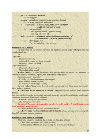  too – se cupleaza cu pozitivul 
Ex: He is too fast. 
 enough – se cupleaza cu pozitivul, dar se aseaza dupa el 
Ex: He is fast enough for a champion. 
 so – se cupleaza - cu much, many, little, few + substantiv 
- cu adjectiv / adverb la pozitiv 
Ex: It is so difficult. 
I have so many friends / so much money. 
There is so little time left. 
 such – urmat de - substantiv numarabil la sg precedat de “a” 
- de constructia adjectiv + substantiv la pl 
Ex: He is such a man. 
They are such interesting persons. 
Adverbe de loc si directie 
Ne arata unde are loc actiunea verbului. Se aseaza in general dupa verbul principal sau 
complementul sau. 
Ex: 
Dupa verb: 
I looked everywhere. 
John looked ...away, up, down, around... 
I'm going ...home, out, back... 
Dupa complement: 
They built a house nearby. 
She took the child outside. 
A. Here / there. Cu verbe de miscare, here exprima ideea de înspre/ cu / împreuna cu 
vorbitorul, iar there contrariul, departe, fara participarea vorbitorului: 
Ex.: Come here (= spre mine) 
It's in here (= vino impreuna cu mine sa vezi) 
Put it there (= departe de mine) 
It's in there (= du-te singur sa vezi) 
Expresii cu here/ there: down here, down there, over here, over there, under here, under 
there, up here, up there. 
B. Adverbele de loc terminate în -wards - exprima ideea de miscare într-o anumita 
directie: 
Ex.: backwards, forwards, downwards, upwards, inwards, outwards, northwards, southwards, 
eastwards, westwards, homewards, onwards. 
Cats don't usually walk backwards. 
The ship sailed westwards. 
De retinut! Towards este prepozitie, nu adverb, astfel încât va fi întotdeauna urmat 
de un substantiv sau pronume: 
Ex.: He walked towards the car. She ran towards me. 
C. Adverbe care exprima atât locul cât si directia: ahead, abroad, overseas, uphill, 
downhill, sideways, indoors, outdoors. 
Adverbe de timp, durata si frecventa 
Arata cand a avut loc o actiune dar si durata sau frecventa actiunii. 
 Când: today, yesterday, later, now, last year 
 Durata, pentru cât timp: all day, not long, for a while, since last year 
27 
 