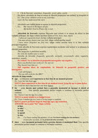  Cât de frecvent: sometimes, frequently, never, often, yearly 
De obicei, adverbele de timp se aseaza la sfârsitul propozitiei sau emfatic, la începutul ei: 
Ex.: One of my children wrote to me yesterday. 
Later the boy understood the story. 
Adverbele care indica durata se aseaza la sfarsitul propozitiei: 
Ex.: She stayed in the house all day. 
My mother lived in France for a year. 
Adverbele de frecventa exprima frecventa unei actiuni si se aseaza de obicei in fata 
verbului principal, dar dupa verbele auxiliare (cum ar fi be, have, may, must): 
I often eat vegetarian food. (in fata verbului principal) 
You must always fasten your seat belt. (dupa verbul auxiliar must) 
I have never forgotten my first kiss. (dupa verbul auxiliar have si in fata verbului 
principal forgotten) 
Unele adverbe de frecventa exprima regularitatea incidentei unei actiuni si se plaseaza la 
sfarsitul prepozitiei: 
This magazine is published monthly. 
He visits his mother once a week. 
Adverbe de fecventa: frequently, generally, normally, occasionally, often, regularly, 
sometimes, usually. 
De retinut! Yet se foloseste in propozitii interogative sau negative. 
Have you finished your work yet? No, not yet. 
They haven't met him yet. 
Still exprima ideea de continuitate. Se foloseste in propozitii pozitive sau 
interogative. 
I am still hungry. 
Do you still work for the BBC? 
Adverbe de timp usuale: 
 ago – se foloseste cand raportarea se face fata de un moment prezent 
Ex: I saw her one hour ago. 
NOTA! daca raportarea se face fata de un moment trecut, in loc de ago se pune before 
Ex: I told her that I had met her one hour before. 
 for – arata durata unei actiuni fara a prezenta momentul de inceput si sfarsit al 
actiunii. Este specific prezentului perfect simplu si continuu si trecutului perfect 
continuu. 
Ex: I haven’t met her for two years. 
NOTA! se poate intalni si cu timpul trecut 
Ex: I was a student for two years (I’m no longer a student). 
NOTA! pentru perioade lungi de timp (for ages, for centuries) 
ATENTIE! nu se pune “for” dupa verbele: 
to last 
to take 
to wait 
to spend 
to stay 
Ex: I’ve been waiting ten minutes, (si nu I’ve been waiting for ten minutes). 
It lasts five seconds, (si nu it lasts for five seconds). 
 since – arata inceputul perioadei fara a preciza durata si momentul final. Este specific 
prezentului perfect simplu si continuu si trecutului continuu. 
28 
 