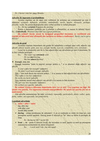 Ex: I haven’t met her since Monday. 
Adverbe de siguranta si probabilitate 
Acestea exprima cat de sigur este vorbitorul de actiunea sau evenimentul pe care il 
relateaza: certainly, definitely, probably, undoubtedly, surely, maybe, obviously, perhaps, 
possibly, really. Se aseaza in propozitie intre verbul auxiliar si verbul principal. 
Ex.: He has certainly forgotten the meeting. 
Pentru o formulare emfatica sau o reliefare a afirmatiilor, se aseaza în debutul frazei: 
Ex.: Undoubtedly, Winston Churchill was a great politician. 
De retinut! Surely asezat la inceputul propozitiei inseamna ca vorbitorul este 
convins de adevarul unei afirmatii, dar incearca sa obtina o confirmare: Surely you've got a 
bicycle? 
Adverbe de grad 
Aceastea exprima intensitatea sau gradul de indeplinire a actiunii unui verb, adjectiv sau 
adverb: almost, nearly, quite, just, too, enough, hardly, scarcely, completely, very, extremely. 
Locul lor in propozitie este fie in fata adjectivului sau adverbului pe care il determina, fie 
in fata verbului principal: 
Ex.: The water was extremely cold. 
He was just leaving. 
She has almost finished. 
 Enough, very, too 
Enough inseamna "pana la punctul necesar pentru a..." si se plaseaza dupa adjectiv sau 
adverb: 
Is your coffee hot enough? (adjectiv) 
He didn't work hard enough. (adverb) 
Too = "mai mult decat este necesar pentru..." si se aseaza in fata adjectivului sau adverbului: 
This coffee is too hot. (adjective) 
He works too hard. (adverb) 
Very intareste sensul unui adjectiv sau adverb si se aseaza in fata acestora: 
The girl was very beautiful. (adjectiv) 
He worked very quickly. (adverb) 
De retinut! Exista o diferenta importanta intre too si very: Very exprima un fapt: He 
speaks very quickly. Too sugereaza existenta unei probleme: He speaks too quickly (for me to 
understand). 
Alte adverbe asemanatoare lui very: extremely, especially, particularly, pretty, rather, quite, 
fairly, rather, not especially, not particularly. 
Locutiuni adverbiale 
 subst + after + subst 
day after day 
year after year 
month after month 
 during – urmat intotdeauna de substantiv. A nu se confunda cu while (in timp ce), care 
presupune actiuni paralele. During poate fi inlocuit cu “in” daca se refera la perioade de 
timp 
Ex: during my life = in my life 
 from … to – poate fi inlocuit cu till, dar niciodata cu until, pentru ca until nu presupune 
cunoasterea momentului de sfarsit al actiunii 
Ex: I work until I die. (nu stiu cand) 
29 
 