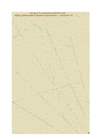 I get up at 8 o’clock and work till 10 o’clock. 
NOTA! until nu poate fi cuprins in expresia from … to in loc de “to” 
30 
 