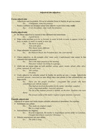 Adjectivul (the adjective) 
Forma adjectivului 
Adjectivele sunt invariabile. Ele nu îsi schimba forma în functie de gen sau numar. 
Ex.: A hot potato, some hot potatoes. 
Pentru a sublinia sau accentua sensul unui adjectiv se pot folosi very, really: 
Ex.: A very hot potato, some really hot potatoes. 
Pozitia adjectivului 
 De obicei adjectivul se aseaza în fata substantivului determinat: 
Ex.: A good movie. 
 Dupa verbe auxiliare ca to be, to become, to seem, to look, to taste, to appear, to feel, to 
keep, to make, to smell, to sound, to turn, etc: 
Ex.: The movie is good. 
You seem upset. 
This cheese tastes different. 
 Dupa substantiv în expresii fixe: 
Ex.: the Princess Royal, the President elect, the court martial 
 Câteva adjective, ca de exemplu chief, main, poor (=unfortunate) stau numai în fata 
substantivului determinat: 
Ex.: This is the main purpose of the meeting. 
That poor woman was living in a garage. 
 Altele pot sta numai dupa un verb auxiliar: asleep, upset, awake, afraid, alike, alive, 
alone, annoyed, ill, well, sorry 
Ex.: He's asleep. 
I'm alone. 
 Unele adjective îsi schimba sensul în functie de pozitia pe care o ocupa. Adjectivele 
involved, present, concerned au sens diferit daca sunt plasate în fata substantivului sau 
dupa acesta. 
Ex.: These are the people involved / concerned. (the people who have 
something to do with the matter) 
They had an involved discussion on the matter. (detailed, complex) 
I am a concerned mother. (worried, anxious) 
The list of the students present is outside, on the door. (students who were 
there) 
The present status of the matter requires urgent attention. (current) 
Functiile adjectivului 
Adjectivul ne spune mai multe despre calitatile substantivul determinat. Pot exprima: 
 Sentimente sau calitati: 
Ex.: They make an original couple. 
She is a single mother. 
 Nationalitatea sau originea: 
Ex.: Ricardo is Spanish. His mother is Argentinean and his father is Canadian. 
I bought him a Swiss watch for Christmas. 
 Diferite caracteristici ale unui obiect: 
Ex.: The table is long. 
 