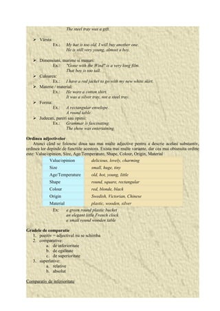 The steel tray was a gift. 
 Vârsta: 
Ex.: My hat is too old. I will buy another one. 
He is still very young, almost a boy. 
 Dimensiuni, marime si masuri: 
Ex.: "Gone with the Wind" is a very long film. 
That boy is too tall. 
 Culoarea: 
Ex.: I have a red jacket to go with my new white skirt. 
 Materie / material: 
Ex.: He wore a cotton shirt. 
It was a silver tray, not a steel tray. 
 Forma: 
Ex.: A rectangular envelope. 
A round table. 
 Judecati, pareri sau opinii: 
Ex.: Grammar is fascinating. 
The show was entertaining. 
Ordinea adjectivelor 
Atunci când se folosesc doua sau mai multe adjective pentru a descrie acelasi substantiv, 
ordinea lor depinde de functiile acestora. Exista mai multe variante, dar cea mai obisnuita ordine 
este: Value/opinion, Size, Age/Temperature, Shape, Colour, Origin, Material 
Value/opinion delicious, lovely, charming 
Size small, huge, tiny 
Age/Temperature old, hot, young, little 
Shape round, square, rectangular 
Colour red, blonde, black 
Origin Swedish, Victorian, Chinese 
Material plastic, wooden, silver 
Ex: a green round plastic bucket 
an elegant little French clock 
a small round wooden table 
Gradele de comparatie 
1. pozitiv = adjectivul nu se schimba 
2. comparative: 
a. de inferioritate 
b. de egalitate 
c. de superioritate 
3. superlative: 
a. relative 
b. absolut 
Comparativ de inferioritate 
 