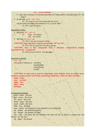 wry – wryer (stramb) 
 daca adj se termina in consoana precedata de vocala, dublez consoana finala Ex: big 
– bigger 
 pt adj lungi: more + adj + than 
Ex: The book is more interesting than the movie. 
Adj provenite din latina sunt urmate de “to” si nu de “than” 
Ex: He is superior to me. 
Superlativul relativ 
 adj scurte: the + adj +est 
Ex: large – the largest 
silly – the silliest 
 adj lungi: the most+ adj 
Ex: This is the most expensive thing. 
ATENTIE! dupa superlativ urmeaza prepozitiile “of” sau “in” 
Ex: He is the best of all/the best in my group. 
ATENTIE! daca se face comparatie intre 2 elemente, comparativul implica 
superlativul: the + comparativ 
Ex: Between you and me, I am the older. 
Superlativul absolut 
very + adj 
very poate fi inlocuit cu: extremely 
exceptionally 
tremendously 
awfully 
ATENTIE! nu toate adj au grad de comparatie, unele definesc ideea de unitate (own, 
complete, proper, perfect, marvelous, maximum, minimum). Altele au sufixe si prefixe: 
extra – large 
over – crowded 
super – fine 
ultra – short 
priceless 
Comparatia neregulata 
good – better – the best 
bad – worse – the worst 
ill – worse – the worst 
many – more – the most 
much – more – the most 
little – less – the least 
near – nearer – the nearest (cel mai apropiat); next (urmatorul) 
far – farther – the farthest (in spatiu) 
far – further – the furthest (in timp) 
late – later – the latest; the last (ultimul); the latter (ult din 2). Dintre 2, primul este “the 
former”, nu “the first”. 
up – upper – the upmost 
 