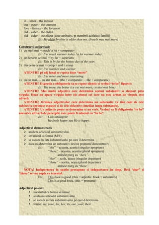 in – inner – the inmost 
out – outer – the outmost 
fore – former – the foremost 
old – older – the oldest 
old – elder – the eldest (doar atributiv, pt membrii aceleiasi familii) 
Ex: My elder brother is older than me. (fratele meu mai mare) 
Constructii adjectivale 
1) cu mult mai = much/ a lot + comparativ 
Ex: It is much warmer today / a lot warmer today 
2) de departe cel mai = by far + superlativ 
Ex: This is by far the hottest day of the year. 
3) din ce in ce mai = comp + and + comp 
Ex: It is warmer and warmer 
ATENTIE! pt adj lungi se repeta doar “more” 
Ex: It is more and more interesting. 
4) cu cat mai,… cu atat mai… (the + comparativ …the + comparativ) 
ATENTIE! Expresia e obligatoriu sa se repete identic si verbul “to be” lipseste: 
Ex: The more, the better (cu cat mai mare, cu atat mai bine) 
ATENTIE! Mai multe adjective care determina acelasi substantiv se despart prin 
virgula. Daca nu apare virgula intre ele atunci cel care nu este urmat de virgula este 
adverb. 
ATENTIE! Ordinea adjectivelor care determina un substantiv va tine cont de cele 
subiective (primele expuse) si de cele obiective (imediat langa substantiv). 
ATENTIE! Un adjectiv poate sa determine si un verb. Verbul va fi obligatoriu “to be” 
sau orice alt verb de perceptie care poate fi inlocuit cu “to be”. 
Ex: I am intelligent 
He looks happy sau He is happy. 
Adjectivul demonstrativ 
 anuleza articolul substantivului 
 invariabil ca forma (M/F) 
 se aseaza in fata substantivului pe care il determina 
 daca nu determina un substantiv devine pronume demonstrativ 
Ex: “this” – aceasta, acesta (singular apropiere) 
“these” – acestea, acestia (plural apropiere) 
ambele merg cu “here”. 
“that” – acela, aceea (singular departare) 
“those” – acelea, aceia (plural departare) 
ambele merg cu “there”. 
NOTA! Indepartarea in spatiu presupune si indepartarea in timp. Deci “that” si 
“those” se vor cupla cu trecutul. 
Ex: This book is good. (this = adjectiv, book = substantiv) 
This is a good book. (this = pronume) 
Adjectivul posesiv 
 invariabil ca forma si numar 
 anuleaza articolul substantivului 
 se aseaza in fata substantivului pe care-l determina 
 forme: my, your, his, her, its, our, your, their 
 