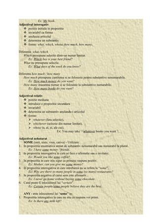 Ex: My book. 
Adjectivul interogativ 
 pozitie initiala in propozitie 
 invariabil ca forma 
 anuleaza articolul 
 determina un substantiv 
 forme: what, which, whose, how much, how many. 
Diferenta: what./which 
Which presupune selectie dintr-un numar limitat. 
Ex: Which boy is your best friend? 
What nu presupune selectie. 
Ex: What days of the week do you know? 
Diferenta how much / how many 
How much presupune cantitatea si se foloseste pentru substantive nenumarabile. 
Ex: How much money do you want? 
How many inseamna numar si se foloseste la substantive numarabile. 
Ex: How many books do you want? 
Adjectivul relativ 
 pozitie mediana 
 introduce o propozitie secundara 
 invariabil 
 determina un substantiv anulandu-i articolul 
 forme: 
 whatever (fara selectie), 
 whichever (selectie din numar limitat), 
 whose (a, al, ai, ale cui). 
Ex: You may take 1/ whatever books you want 2/. 
Adjectivul nehotarat 
SOME (unii, niste, vreo, cativa) - Utilizare: 
1. In propozitia enuntiativa urmat de substantiv nenumarabil sau numarabil la plural. 
Ex: I have some money / friends. 
2. In propozitia interogativa in care se face o afirmatie sau o invitatie. 
Ex: Would you like some coffee? 
3. In propozitia in care stiu sigur ca primesc raspuns pozitiv. 
Ex: Mother, can you give me some money? 
4. In propozitia interogativa in care intrebarea nu se refera la “some”. 
Ex: Why are there so many people in some (so many) restaurants? 
5. In propozitia negativa al carui sens este afirmativ. 
Ex: I never go home without buying some chocolate. 
6. Cand poate fi inlocuitorul lui “certain”. 
Ex: Certain people/some people believe they are the best. 
ANY - este inlocuitorul lui “some” in: 
1. Propozitia interogativa la care nu stiu ce raspuns voi primi. 
Ex: Is there any milk left? 
 