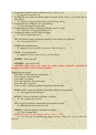 2. In propozitia enuntiativa dar cu sensul de oricine, oricare, orice. 
Ex: Any book is good for you. 
3. In propozitia care contine un adverb negativ de genul: hardly, barely, scarcely (de abia, cu 
greu, deloc). 
Ex: I hardly eat any bread (nu mananc paine aproape deloc) 
4. In propozitia care contine “if”. (if = incertitudine) 
Ex: If you find any books, buy them. 
5. In propozitia care contine o expresie de indoiala: maybe, perhaps. 
Ex: I doubt there are any good films in town. 
6. In propozitia negativa in care verbul este negat. 
Ex: I haven’t any friends here. 
NO - Se foloseste numai in propozitia negativa in care verbul este la afirmativ. 
Ex: I have no friends here. 
EVERY (fara particularizare) 
Ex: Every day I go to my office. (nu ma duc chiar in fiecare zi) 
EACH – (cu particularizare) 
Ex: Each person has a name. (fiecare, particularizare) 
EITHER – (fiecare din doi) 
NEITHER – (nici unul din doi) 
ATENTIE! Dupa each, every, either sau neither rmeaza substantiv numarabil la 
singular iar acordul cu verbul se face la singular. 
Expresii cu every si each 
Each other = unul pe altul (pp reciprocitate) 
Every bit/inch = fiecare bucatica 
Every right = tot dreptul 
Every now and than = din cand in cand 
Every other day = alternativ 
Every so often = la interval regulat de timp fara a sti exact cand. 
SUCH (astfel) - Urmat de substantiv numarabil la plural sau nenumarabil. 
Ex: I have such friends/information. 
SUCH A - Urmat de substantiv numarabil la singular. 
Ex: This is such a man of honor. 
ALL - Urmat de substantiv nenumarabil sau numarabil la plural. 
Ex: All books/information must be used. 
WHOLE - Urmat de substantiv numarabil la singular. 
Ex: I like the whole book. 
NOTA! Pt perioade de timp se poate folosi si “whole” si “all” 
Ex: I’m home all the morning/ the whole morning. (whole este cotat ca fiind mai 
puternic) 
 