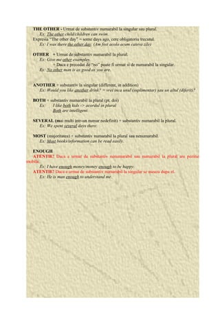 THE OTHER - Urmat de substantiv numarabil la singular sau plural. 
Ex: The other child/children can swim. 
Expresia “The other day” = some days ago, cere obligatoriu trecutul. 
Ex: I was there the other day. (Am fost acolo acum cateva zile) 
OTHER + Urmat de substantiv numarabil la plural. 
Ex: Give me other examples. 
+ Daca e precedat de “no” poate fi urmat si de numarabil la singular. 
Ex: No other man is as good as you are. 
ANOTHER + substantiv la singular (different, in addition) 
Ex: Would you like another drink? = vrei inca unul (suplimentar) sau un altul (diferit)? 
BOTH + substantiv numarabil la plural (pt. doi) 
Ex: I like both kids -> acordul in plural 
Both are intelligent. 
SEVERAL (mai multi intr-un numar nedefinit) + substantiv numarabil la plural. 
Ex: We spent several days there. 
MOST (majoritatea) + substantiv numarabil la plural sau nenumarabil. 
Ex: Most books/information can be read easily. 
ENOUGH 
ATENTIE! Daca e urmat de substantiv nenumarabil sau numarabil la plural are pozitie 
mobila. 
Ex: I have enough money/money enough to be happy. 
ATENTIE! Daca e urmat de substantiv numarabil la singular se aseaza dupa el. 
Ex: He is man enough to understand me. 
 