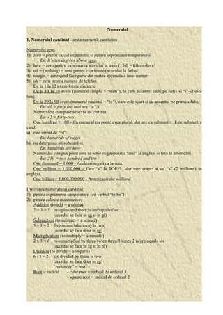 Numeralul 
1. Numeralul cardinal - arata numarul, cantitatea 
Numeralul zero 
1) zero = pentru calcul matematic si pentru exprimarea temperaturii 
Ex: It’s ten degrees above zero. 
2) love = zero pentru exprimarea scorului la tenis (15-0 = fifteen-love) 
3) nil = (nothing) = zero pentru exprimarea scorului la fotbal 
4) naught = zero cand face parte din partea zecimala a unui numar 
5) oh = zero pentru numere de telefon 
De la 1 la 12 avem forme distincte 
De la 13 la 19 avem (numeral simplu + “teen”), la care accentul cade pe sufix si “i”-ul este 
lung. 
De la 20 la 90 avem (numeral cardinal + “ty”), care este scurt si cu accentul pe prima silaba. 
Ex: 40 = forty (nu mai are “u”!) 
Numeralele compuse se scriu cu cratima 
Ex: 42 = forty-two 
One hundred = 100 - Ca numeral nu poate avea plural, dar are ca substantiv. Este substantiv 
cand: 
a) este urmat de “of”: 
Ex: hundreds of pages 
b) nu determina alt substantiv: 
Ex: hundreds are here 
Numeralul compus peste suta se scrie cu prepozitia “and” la englezi si fara la americani. 
Ex: 210 = two hundred and ten 
One thousand = 1,000 - Aceleasi reguli ca la suta. 
One million = 1,000,000 - Fara “s” la TOEFL, dar este corect si cu “s” (2 millions) in 
engleza. 
One billion = 1,000,000,000 - Americanii zic milliard. 
Utilizarea numeralului cardinal: 
1) pentru exprimarea temperaturii (cu verbul “to be”) 
2) pentru calcule matematice: 
Addition (to add = a aduna) 
2 + 3 = 5 two plus/and three is/are/equals five 
(acordul se face in sg si in pl) 
Subtraction (to subtract = a scadea) 
5 – 3 = 2 five minus/take away is two 
(acordul se face doar in sg) 
Multiplication (to multiply = a inmulti) 
2 x 3 = 6 two multiplied by three/twice three/3 times 2 is/are/equals six 
(acordul se face in sg si in pl) 
Division (to divide = a imparti) 
6 : 3 = 2 six divided by three is two 
(acordul se face doar in sg) 
“reminder” = rest 
Root = radical - cube root = radical de ordinul 3 
- square root = radical de ordinul 2 
 