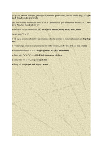 [a: ] a cu barcuta deasupra, prelungit si pronuntat printre dinti, intr-un zambet larg, ex.: girl 
[ga:l] fata, learn [la:n] a invata 
[ae] este un sunet intermediar intre "e" si "a", pronuntat cu gura foarte mult deschisa, ex.: Ann 
[aen] Ana, has [haez] (el, ea) are 
e similar cu vocala romaneasca, ex.: men [men] barbati, many [meni] multi, multe 
i scurt, intre "i" si "e" 
it [it] el, ea (pentru substantive ce denumesc obiecte, animale si notiuni abstracte), ex: big [big] 
mare 
i: vocala lunga, intalnita in exclamatiile din limba romana!, ex: be [bi:] a fi, see [si:] a vedea 
o intermediara intre o si a, ex: dog [dog] caine, not [not] nu (adverb) 
o: lung, intre "u" si "o", ex: all [o:l] toti, toate, door [do:] usa 
u scurt, intre "u" si "o", ex: good [gud] bun 
u: lung, ex: you [iu:] tu, voi, do [du:] a face 
4 
 