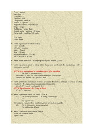 Power = putere 
More than = > 
Less than = < 
Equal to = egal 
Unequal to = diferit de 
Parallel to = paralel 
Perpendicular to = perpendicular 
Angle = unghi 
Right angle = unghi drept 
Straight angle = unghi de 180 grade 
Circle angle = unghi de 360 grade 
Even = par 
Odd = impar 
3) pentru exprimarea unitatii monetare: 
coin = moneda 
bill/note = bancnota 
nickel = 5 centi 
dime = 10 centi 
quarter of a dollar = 25 centi 
half of a dollar = 50 centi 
4) pentru unitati de masura – la timpul potrivit (cand primim I20) !!! 
5) pentru exprimarea anilor: se citesc cifrele 2 cate 2, iar anii formati din mai putin de 4 cifre se 
citesc ca un numeral. 
NOTA! zero nu se citeste in cadrul acestor 4 cifre ale anilor 
Ex: 1907 = nineteen seven 
- era noastra (e.n.) = a.d. (ante domini) sau in the year of Lord 
- inaintea erei noastre = b.c. (before Christ) 
6) pentru exprimarea numerelor zecimale (“decimal fractions”), intregul se citeste ca atare, 
punct in loc de virgula, iar partea zecimala cifra cu cifra 
Ex: 20.03 = twenty point naught three 
NOTA! daca intregul este <1, nu se citeste 
Ex: 0.1 = point one 
7) pentru exprimarea varstei (cu verbul “to be”) 
Ex: I’m twenty (years old) / I’m twenty years of age. 
sau 
I’m aged twenty. 
Aproximarea varstei se face cu: almost, about (around), over, under 
Ex: I’m in my twenties (am douazeci si) 
I’m mid-twenty (25 ani) 
8) pentru exprimarea numerelor de telefon 
to dial = a forma un numar 
figure = cifra 
 