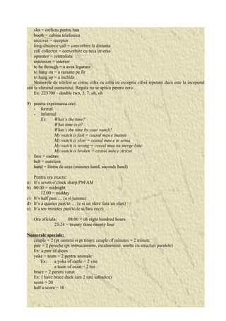 slot = orificiu pentru ban 
booth = cabina telefonica 
receiver = receptor 
long-distance call = convorbire la distanta 
call collector = convorbire cu taxa inversa 
operator = centralista 
extension = interior 
to be through = a avea legatura 
to hang on = a ramane pe fir 
to hang up = a inchide 
Numerele de telefon se citesc cifra cu cifra cu exceptia cifrei repetate daca este la inceputul 
sau la sfarsitul numarului. Regula nu se aplica pentru zero. 
Ex: 223700 – double two, 3, 7, oh, oh 
9) pentru exprimarea orei: 
- formal 
- informal 
Ex: What’s the time? 
What time is it? 
What’s the time by your watch? 
My watch is fast = ceasul meu e inainte 
My watch is slow = ceasul meu e in urma 
My watch is wrong = ceasul meu nu merge bine 
My watch is broken = ceasul meu e stricat 
face = cadran 
belt = curelusa 
hand = limba de ceas (minutes hand, seconds hand) 
Pentru ora exacta: 
a) It’s seven o’clock sharp PM/AM 
b) 00.00 = midnight 
12.00 = midday 
c) It’s half past … (e si jumate) 
d) It’s a quarter past/to … (e si un sfert/ fara un sfert) 
e) It’s ten minutes past/to (e si/fara zece) 
Ora oficiala: 08:00 = oh eight hundred hours 
23:24 = twenty three twenty four 
Numerale speciale: 
couple = 2 (pt oameni si pt timp); couple of minutes = 2 minute 
pair = 2 pereche (pt imbracaminte, incaltaminte, unelte cu structuri paralele) 
Ex: a pair of shoes 
yoke = team = 2 pentru animale 
Ex: a yoke of cattle = 2 vite 
a team of oxen = 2 boi 
brace = 2 pentru vanat 
Ex: I have brace duck (am 2 rate salbatice) 
score = 20 
half a score = 10 
 