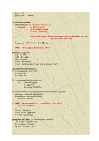 dozen = 12 
gross = 144 (12 duzini) 
2. Numeralul ordinal 
Se formeaza din: the + numeral cardinal + th 
Exceptii: the first (primul) 
the second (al doilea) 
the third (al treilea) 
+ 
toate celelalte numerale compuse care contin una din aceste exceptii 
(21, 22, 23, 31, 32, 33, … 101, 102, 1001, 1002, etc) 
Prescurtari: 1st, 2nd, 3rd, 4th, …21st, 22nd, etc. 
NOTA! “th” se aplica doar ultimei cifre ! 
Modificari ortografice: 
five – the fifth 
eight – the eighth 
nine – the ninth 
twelve – the twelfth 
twenty – the twentieth (+ toate cele terminate in “ty”) 
Utilizarea numeralului ordinal: 
1) exprimarea datei (in 2 forme) 
a) luna/zi/an 
b) zi/luna/an 
2) exprimarea ordinii intr-o insiruire 
Ex: Henry the eighth 
the first floor 
the second World War 
3) pentru numeralul fractionar (common fraction/vulgar fraction) 
numerator = numaratorul (cardinal) 
denominator = numitorul (ordinal) 
Ex: 1/3 = one third 
NOTA! daca numaratorul > 1, numitorul va fi in plural 
Ex: 2/3 = two thirds 
Intregul = the whole 
Fractia pe 100 = per cent 
Procentaj = percentage 
Numeralul distributiv - Arata distributia lucrurilor: 
One by one = unul cate unul 
Two at a time = 2 odata 
By twos / in twos = cate 2 
 