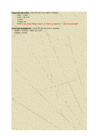 Numeralul adverbial - Arata de cate ori se repeta o actiune: 
once = o data 
twice = de 2 ori 
3 times 
4 times, etc. 
NOTA! nu exista “twice more”, ci “twice as much as” = de 2 ori mai mult 
Numeralul multiplicativ - Arata de cate ori creste o cantitate: 
double = twofold = indoit (de 2 ori) 
tenfold = inzecit 
 