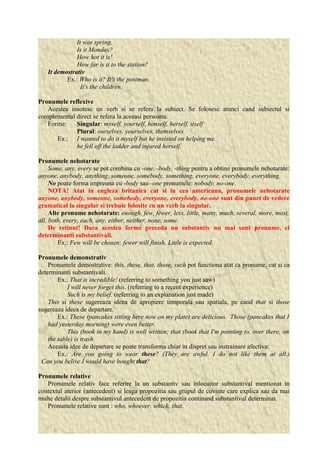 It was spring. 
Is it Monday? 
How hot it is! 
How far is it to the station? 
It demostrativ 
Ex.: Who is it? It's the postman. 
It's the children. 
Pronumele reflexive 
Acestea insotesc un verb si se refera la subiect. Se folosesc atunci cand subiectul si 
complementul direct se refera la aceeasi persoana. 
Forme: Singular: myself, yourself, himself, herself, itself 
Plural: ourselves, yourselves, themselves 
Ex.: I wanted to do it myself but he insisted on helping me. 
he fell off the ladder and injured herself. 
Pronumele nehotarate 
Some, any, every se pot combina cu -one, -body, -thing pentru a obtine pronumele nehotarate: 
anyone, anybody, anything, someone, somebody, something, everyone, everybody, everything. 
No poate forma impreuna cu -body sau -one pronumele: nobody, no-one. 
NOTA! Atat in engleza britanica cat si in cea americana, pronumele nehotarate 
anyone, anybody, someone, somebody, everyone, everybody, no-one sunt din punct de vedere 
gramatical la singular si trebuie folosite cu un verb la singular. 
Alte pronume nehotarate: enough, few, fewer, less, little, many, much, several, more, most, 
all, both, every, each, any, either, neither, none, some. 
De retinut! Daca acestea forme preceda un substantiv nu mai sunt pronume, ci 
determinanti substantivali. 
Ex.: Few will be chosen; fewer will finish, Little is expected. 
Pronumele demonstrativ 
Pronumele demostrative: this, these, that, those, such pot functiona atat ca pronume, cat si ca 
determinanti substantivali. 
Ex.: That is incredible! (referring to something you just saw) 
I will never forget this. (referring to a recent experience) 
Such is my belief. (referring to an explanation just made) 
This si these sugereaza ideea de apropiere temporala sau spatiala, pe cand that si those 
sugereaza ideea de departare. 
Ex.: These (pancakes sitting here now on my plate) are delicious. Those (pancakes that I 
had yesterday morning) were even better. 
This (book in my hand) is well written; that (book that I'm pointing to, over there, on 
the table) is trash. 
Aceasta idee de departare se poate transforma chiar in dispret sau instrainare afectiva: 
Ex.: Are you going to wear these? (They are awful. I do not like them at all.) 
Can you belive I would have bought that? 
Pronumele relative 
Pronumele relativ face referire la un substantiv sau inlocuitor substantival mentionat in 
contextul aterior (antecedent) si leaga propozitia sau grupul de cuvinte care explica sau da mai 
multe detalii despre substantivul antecedent de propozitia continand substantivul determinat. 
Pronumele relative sunt : who, whoever, which, that. 
 