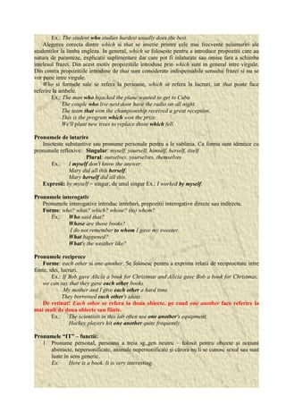 Ex.: The student who studies hardest usually does the best. 
Alegerea corecta dintre which si that se inscrie printre cele mai frecvente nelamuriri ale 
studentilor la limba engleza. In general, which se foloseste pentru a introduce propozitii care au 
natura de paranteze, explicatii suplimentare dar care pot fi inlaturate sau omise fara a schimba 
intelesul frazei. Din acest motiv propozitiile introduse prin which sunt in general intre virgule. 
Din contra propozitiile introduse de that sunt considerate indispensabile sensului frazei si nu se 
vor pune intre virgule. 
Who si formele sale se refera la persoane, which se refera la lucruri, iar that poate face 
referire la ambele. 
Ex.: The man who hijacked the plane wanted to get to Cuba 
The couple who live next door have the radio on all night. 
The team that won the championship received a great reception. 
This is the program which won the prize. 
We'll plant new trees to replace those which fell. 
Pronumele de intarire 
Insoteste substantive sau pronume personale pentru a le sublinia. Ca forma sunt identice cu 
pronumele reflexive: Singular: myself, yourself, himself, herself, itself 
Plural: ourselves, yourselves, themselves 
Ex.: I myself don't know the answer. 
Mary did all this herself. 
Mary herself did all this. 
Expresii: by myself = singur, de unul singur Ex.: I worked by myself. 
Pronumele interogativ 
Pronumele interogative introduc intrebari, propozitii interogative directe sau indirecte. 
Forme: who? what? which? whose? (to) whom? 
Ex.: Who said that? 
Whose are those books? 
I do not remember to whom I gave my sweater. 
What happened? 
What's the weather like? 
Pronumele reciproce 
Forme: each other si one another. Se folosesc pentru a exprima relatii de reciprocitate intre 
fiinte, idei, lucruri. 
Ex.: If Bob gave Alicia a book for Christmas and Alicia gave Bob a book for Christmas, 
we can say that they gave each other books. 
My mother and I give each other a hard time. 
They borrowed each other's ideas. 
De retinut! Each other se refera la doua obiecte, pe cand one another face referire la 
mai mult de doua obiecte sau fiinte. 
Ex.: The scientists in this lab often use one another's equipment. 
Hockey players hit one another quite frequently. 
Pronumele “IT” – functii: 
1. Pronume personal, persoana a treia sg.,gen neutru – folosit pentru obiecte şi noţiuni 
abstracte, nepersonificate, animale nepersonificate şi cărora nu li se cunosc sexul sau sunt 
luate în sens generic. 
Ex: Here is a book. It is very interesting. 
 