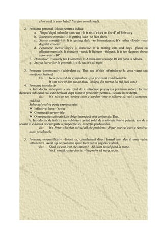 How ould is your baby? It is five months ould. 
2. Pronume personal-folosit pentru a indica: 
a. Timpul după calendar sau ceas : It is six o‘clock on the 4th of February. 
b. Scurgerea timpului: It is getting lake –se face târziu 
c. Starea atmosferică: It is getting dark –se întunericeşte; It‘s rather cloudy –mai 
degrabă e înorat 
d. Fenomene meteorologice şi naturale: It is raining cats and dogs –plouă cu 
găleata(torenţial); It thunders –tună; It lightens –fulgeră; It is ten degrees above 
zero –sunt +10º 
f. Distanţele: It‘snearly ten kilometres to Albota-sunt aproape 10 km până la Albota. 
g. Starea lucrurilor în general: It‘s ok sau it‘s all right! 
3. Pronume demonstrativ (echivalent cu That sau Which rsferindu-se la ceva văzut sau 
menţionat înainte) 
Ex : He expressed his sympathies –şi-a prezentat condoleanţele 
It was nice of him (to do that) –drăguţ din partea lui (să facă asta) 
4. Pronume introductiv 
a. Introductiv anticipativ - are rolul de a introduce propoyiţia printr-un subiect formal 
deoarece subiectul real este deplasat după numele predicativ pentru a-l scoate în evidenţă. 
Ex: It‘s nice to see /seeing such a garden –este o plăcere să vezi o asmenea 
grădină. 
Subiectul real se poate exprima prin: 
 Infinitivul lung –‘to see‘ 
 Construcţii gerumviale 
 O propoziţie subiectivă,de obicei introdusă prin conjuncţia That. 
b. Introductiv de întărire sau subliniere având rolul de a sublinia foarte puternic sau de a 
scoate în evidenţă oricare parte a propoziţiei cu excepţia predicatului. 
Ex: It‘s Peter who/that solved all the problems.- Peter este cel care a rezolvat 
toate problemele. 
5. Pronume nesemnificativ –folosit ca, complement direct formal mai ales al unor verbe 
intranzitive. Acest tip de pronume apare frecvent în engleza vorbită. 
Ex: Shall we cab it to the station ? –Să luăm taxiul până la staţie. 
No,I‘ would rather foot it. –Nu,prefer să merg pe jos. 
 