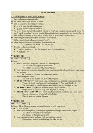 Verbul (the verb) 
A. Verbele auxiliare ( to be, to do , to have ) 
 Sunt verbe deosebit de puternice 
 Au forme distincte pt. prezent si trecut 
 Intra in alcatuirea altor timpuri verbale: 
 to be la toate formele de continuu 
 to have la toate timpurile perfecte 
 Nu-si pot forma participiul nedefinit (forma in “ing”) cu exceptia situatiei cand verbul “to 
have” pierde sensul de a avea, a poseda si intra in alcatuirea alocutiunilor verbale (to have a 
bath, to have a shower, to have a rest, to have talk, to have a walk, to have lunch). 
 Isi fac singure interogativul prin inversarea cu subiectul 
 Isi fac negativul prin adaugarea negatiei “not” 
 Isi fac singure intrebarea disjunctiva si raspunsul scurt 
Ex: He has a car. Hasn’t he? Yes, he has. 
 Trecutul verbelor auxiliareŞ 
 Pt. to be – was la pers I si a II-a singular, were pt. toate celelalte 
 Pt. to have – had 
VERBUL BE 
BE – WAS – BEEN 
Utilizare: 
1. pentru construirea timpurilor continue si a formei pasive: 
The old man is taking an afternoon nap. 
The bridge was destroyed by the earthquake. 
2. pentru a exprima existenta, starea fizica sau mentala sau alte informatii despre o persoana 
sau un lucru: 
Dr. Johnson is a dentist. He is calm and patient. 
3. pentru a exprima varsta: 
The baby is two months old. How old are you? 
4. BE TO + INFINITIV: pentru a da ordine/instructiuni sau pentru a comunica un plan: 
You are to finish your homework before dinner. (= You must finish…) 
The chairman is to give his annual speech tomorrow. (= He plans to give…) 
5. BE ABOUT TO + INFINITIV: pentru a indica viitorul imediat: 
Meg is about to leave. (= Meg is on the point of leaving.) 
6. THERE + BE + SUBSTANTIV: pentru a indica existenta unei fiinte sau a unui lucru: 
There are two pieces of cake left in the fridge. 
There is a person outside the door. 
VERBUL DO 
DO – DID – DONE 
Utilizare: DO se foloseste atat ca verb auxiliar cat si ca verb propriu-zis. 
A. DO ca verb auxiliar: 
1. pentru a forma negativul si interogativul prezentului simplu so trecutului simplu: 
The kitten doesn’t play with strangers. 
Did they go to the opera yesterday? 
2. pentru a evita repetarea aceluiasi verb sau aceleiasi expresii: 
My company made a profit last year but IBM did not. 
 