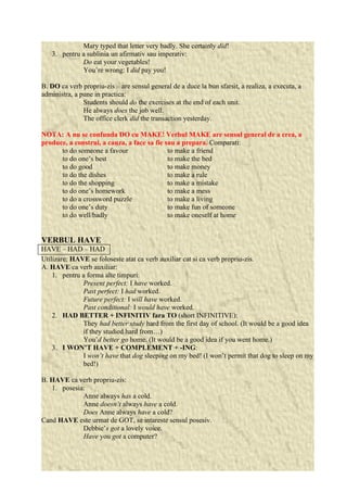Mary typed that letter very badly. She certainly did! 
3. pentru a sublinia un afirmativ sau imperativ: 
Do eat your vegetables! 
You’re wrong: I did pay you! 
B. DO ca verb propriu-zis – are sensul general de a duce la bun sfarsit, a realiza, a executa, a 
administra, a pune in practica: 
Students should do the exercises at the end of each unit. 
He always does the job well. 
The office clerk did the transaction yesterday. 
NOTA: A nu se confunda DO cu MAKE! Verbul MAKE are sensul general de a crea, a 
produce, a construi, a cauza, a face sa fie sau a prepara. Comparati: 
to do someone a favour to make a friend 
to do one’s best to make the bed 
to do good to make money 
to do the dishes to make a rule 
to do the shopping to make a mistake 
to do one’s homework to make a mess 
to do a crossword puzzle to make a living 
to do one’s duty to make fun of someone 
to do well/badly to make oneself at home 
VERBUL HAVE 
HAVE – HAD – HAD 
Utilizare: HAVE se foloseste atat ca verb auxiliar cat si ca verb propriu-zis. 
A. HAVE ca verb auxiliar: 
1. pentru a forma alte timpuri: 
Present perfect: I have worked. 
Past perfect: I had worked. 
Future perfect: I will have worked. 
Past conditional: I would have worked. 
2. HAD BETTER + INFINITIV fara TO (short INFINITIVE): 
They had better study hard from the first day of school. (It would be a good idea 
if they studied hard from…) 
You’d better go home. (It would be a good idea if you went home.) 
3. I WON’T HAVE + COMPLEMENT + -ING: 
I won’t have that dog sleeping on my bed! (I won’t permit that dog to sleep on my 
bed!) 
B. HAVE ca verb propriu-zis: 
1. posesia: 
Anne always has a cold. 
Anne doesn’t always have a cold. 
Does Anne always have a cold? 
Cand HAVE este urmat de GOT, se intareste sensul posesiv. 
Debbie’s got a lovely voice. 
Have you got a computer? 
 