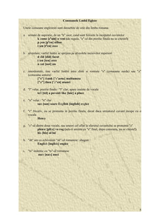 Consoanele Lmbii Egleze 
Unele consoane englezesti sunt deosebite de cele din limba romana: 
a. urmate de aspiratie, de un "h" usor, cand sunt folosite la inceputul cuvintelor 
k come [cham] a veni (de regula, "e"-ul din pozitie finala nu se citeste!) 
p pen [phen] stilou 
t ten [then] zece 
b. alveolare; varful limbii se sprijina pe alveolele incisivilor superiori 
d did [did] facut 
t ten [ten] zece 
n not [not] nu 
c. interdentale, tine varful limbii intre dinti si rosteste "s" (consoana surda) sau "z" 
(consoana sonora) 
["s"] thank ["s"aenc] multumesc 
["z"] then ["z"en] atunci 
d. "l" velar, pozitie finala / "l" clar, apare inainte de vocale 
tell [tel] a povesti like [laic] a place 
e. "n" velar / "n" clar 
sun [san] soare English [inglish] englez 
f. "r" fricativ, nu se pronunta in pozitie finala, decat daca urmatorul cuvant incepe cu o 
vocala 
Henry 
g. "s"-ul dintre doua vocale, sau uneori cel aflat la sfarsitul cuvantului se pronunta "z" 
please [pli:z] va rog (adu-ti aminte ca "e" final, dupa consoana, nu se citeste!) 
his [hiz] al lui 
h. "sh" are ca echivalent "sh"-ul romanesc: shogun 
English [inglish] englez 
i. "ts" indentic cu "ts"-ul romanesc 
nuts [nats] nuci 
5 
 