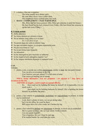 2. a manca, a bea sau a organiza: 
The twins usually have dinner early. 
My aunt Mary doesn’t have coffee often. 
Our neighbours had a cocktail party last week. 
3. HAVE + COMPLEMENT + PAST PARTICIPLE: 
Mrs. Riley had her house painted. (Mrs. Riley got someone to paint her house.) 
My best friend has his hair trimmed every Friday. (My best friend has someone to 
cut his hair every Friday.) 
B. Verbele modale 
 Verbe puternice 
 Au forme distincte pt. prezent si trecut 
 Nu au infinitiv lung (adica cu to in fata) 
Ex: I can (fara to) go 
 Nu permit dupa ele verbe la infinitiv lung 
 Nu apar niciodata singure, cu exceptia raspunsului scurt 
 Nu pot avea forma in “ing” 
 Nu isi pot forma toate timpurile 
 Au inlocuitori 
 Isi fac interogativul prin inversare cu subiectul 
 Isi fac negativul prin adaugarea negatiei “not” 
 Isi fac singure intrebarea disjuncta si raspunsul scurt 
CAN 
Utilizare: 
1. pentru a cere, a acorda sau a refuza permisiunea, similar cu may, dar mai putin formal: 
You can drive at seventeen in the UK. 
Can I borrow your pen, please? I’ve left mine at home. 
You cannot go hunting out of season. 
NOTA: forme alternative: You are permitted / are allowed to / may drive ar 
seventeen in the UK. 
ATENTIE: la negativ, could si might au sensuri diferite. 
Ex: Ken could not be building the house by himself. (It is impossible, it is too 
much work.) 
Ken might not be building thehouse by himself. (He is building the house 
himself, he probably has help.) 
2. pentru a face referire la probabilitate, posibilitate sau imposibilitate in prezent, in trecut 
sau la conditional: 
Look, there’s plenty of snow, we can go skiing today. 
Let’s try his office, he could be there. 
Bill cannot drive for a few weeks, he’s broken his leg. 
3. pentru a face referire la abilitate sau indemanare in prezent, in trecut sau la conditional: 
She is a great secretary; she can type ninety words a minute. 
Can you speak English? 
Tim is hopeless. He can’t even fry and egg. 
If he studied harder, he could pass the exam. 
 