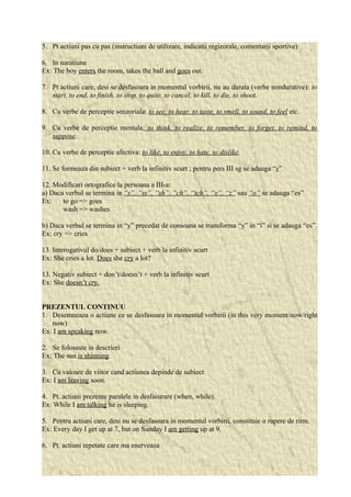 5. Pt actiuni pas cu pas (instructiuni de utilizare, indicatii regizorale, comentarii sportive) 
6. In naratiune 
Ex: The boy enters the room, takes the ball and goes out. 
7. Pt actiuni care, desi se desfasoara in momentul vorbirii, nu au durata (verbe nondurative): to 
start, to end, to finish, to stop, to quite, to cancel, to kill, to die, to shoot. 
8. Cu verbe de perceptie senzoriala: to see, to hear, to taste, to smell, to sound, to feel etc. 
9. Cu verbe de perceptie mentala: to think, to realize, to remember, to forget, to remind, to 
suppose. 
10. Cu verbe de perceptie afectiva: to like, to enjoy, to hate, to dislike. 
11. Se formeaza din subiect + verb la infinitiv scurt ; pentru pers III sg se adauga “s” 
12. Modificari ortografice la persoana a III-a: 
a) Daca verbul se termina in “s”, “ss”, “sh”, “ch”, “tch”, “x”, “z” sau “o” se adauga “es” 
Ex: to go => goes 
wash => washes 
b) Daca verbul se termina in “y” precedat de consoana se transforma “y” in “i” si se adauga “es”. 
Ex: cry => cries 
13. Interogativul do/does + subiect + verb la infinitiv scurt 
Ex: She cries a lot. Does she cry a lot? 
13. Negativ subiect + don’t/doesn’t + verb la infinitiv scurt 
Ex: She doesn’t cry. 
PREZENTUL CONTINUU 
1. Desemneaza o actiune ce se desfasoara in momentul vorbirii (in this very moment/now/right 
now) 
Ex: I am speaking now. 
2. Se foloseste in descrieri 
Ex: The sun is shinning. 
3. Cu valoare de viitor cand actiunea depinde de subiect 
Ex: I am leaving soon. 
4. Pt. actiuni prezente paralele in desfasurare (when, while). 
Ex: While I am talking he is sleeping. 
5. Pentru actiuni care, desi nu se desfasoara in momentul vorbirii, constituie o rupere de ritm. 
Ex: Every day I get up at 7, but on Sunday I am getting up at 9. 
6. Pt. actiuni repetate care ma enerveaza 
 