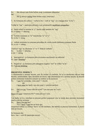 Ex: She always eats fruits before soup. (constatare obisnuita) 
dar 
She is always eating fruits before soup. (enervare) 
7. Se formeaza din subiect + verbul to be + verb in “ing”. (se conjuga doar “to be”) 
Verbul in “ing” = participiu prezent si are urmatoarele modificari ortografice.: 
a) Daca verbul se termina in “e” acesta cade inaintea lui “ing” 
Ex: to dance => dancing 
b) Verbele terminate in “ie” transforma “ie” in “y” 
Ex: to lie => lying 
c) verbele terminate in consoana precedata de vocala moale dubleaza consoana finala 
Ex: to sit => sitting 
! Sufixul “ing” nu afecteaza “y” si “i” final al verbului 
Ex: to play => playing 
to ski => skiing 
8. Interogativul - se formeaza prin inversarea auxiliarului cu subiectul 
Ex: Am I sleeping? 
9. Negativul - se formeaza prin adaugarea negatiei “not” la verbul “to be” 
Ex: I am not drinking. 
PREZENTUL PERFECT 
1) desemneaza o actiune trecuta, care fie tocmai s-a incheiat, fie ca se desfasoara intr-un timp 
deschis, nedeterminat. Spre deosebire de trecut, care desemneaza tot o actiune trecuta, la prezent 
perfect momentul incheierii actiunii nu trebuie sa fie cunoscut 
Ex: I saw her yesterday. (stiu cand => trecut) 
dar 
I have seen her lately. (nu stiu cand => prezent perfect) 
Ex: Did you see “Gone with the wind”? (nu mai poti sa-l vezi) 
dar 
Have you seen “American Pie”? (mai poti sa-l vezi) 
! de multe ori la o intrebare in prezent perfect raspunsul vine in trecut daca precizez momentul 
cand a avut loc actiunea 
Ex: Have you met her? 
Yes, I have. I met her an hour ago. 
(raspunsul trebuie sa contina “have”-ul din intrebare, dar trebuie sa precizez momentul, si atunci 
intra pe trecut). 
Se formeaza din 
have / has + verb III (participiu trecut) 
 