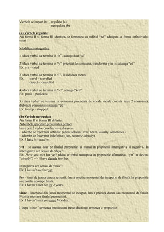 Verbele se impart in: - regulate (a) 
- neregulate (b) 
(a) Verbele regulate 
Au forma II si forma III identice, se formeaza cu sufixul “ed” adaugata la forma infinitivului 
scurt 
Modificari ortografice: 
1) daca verbul se termina in “e”, adauga doar “d” 
2) daca verbul se termina in “y” precedat de consoana, transforma y in i si adauga “ed” 
Ex: cry – cried 
3) daca verbul se termina in “l”, il dubleaza mereu 
Ex: travel – travelled 
cancel – cancelled 
4) daca verbul se termina in “ic”, adauga “ked” 
Ex: panic – panicked 
5) daca verbul se termina in consoana precedata de vocala moale (vocala intre 2 consoane), 
dubleaza consoana si adauga “ed” 
Ex: to stop – stopped 
(b) Verbele neregulate 
Au forma II si forma III diferite. 
Adverbele specifice prezentului perfect 
Intre cele 2 verbe (auxiliar si verb) avem 
- adverbe de frecventa definita: (often, seldom, ever, never, usually, sometimes) 
- adverbe de frecventa indefinita: (just, recently, already) 
Ex: I have just met her. 
yet – se aseaza doar pe finalul propozitiei si numai in propozitii interogative si negative. In 
interogative are sensul de “deja”: 
Ex: Have you met her yet? (daca ar trebui transpusa in propozitie afirmativa, “yet” ar deveni 
“already”) => I have already met her. 
In negativa are sensul de “inca”: 
Ex: I haven’t met her yet. 
for – timp de (arata durata actiunii, fara a preciza momentul de inceput si de final). In propozitie 
are pozitie aproape finala. 
Ex: I haven’t met her for 2 years. 
since – incepand din (arata momentul de inceput, fara a preciza durata sau momentul de final). 
Pozitia este spre finalul propozitiei. 
Ex: I haven’t met you since Monday. 
! dupa “since” urmeaza intotdeauna trecut daca mai urmeaza o propozitie 
 