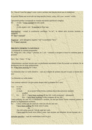 Ex: I haven’t met her since I came. (este o actiune mai trecuta decat cea cu intalnirea) 
Pe pozitia finala mai avem adv de timp deschis (lately, today, this year / month / week). 
! prezentul perfect corespunde in romana trecutului (perfectul compus) 
Ex: A nins = It has snowed (nu stiu cand) 
dar 
A nins acum o ora = It snowed an hour ago. 
Interogativul – avand in constructie auxiliarul “to be”, se obtine prin inversia acestuia cu 
subiectul 
Ex: Has it snowed? 
Negativul – prin adaugarea negatiei “not” la auxiliarul “have” 
Ex: It hasn’t snowed. 
PREZENT PERFECT CONTINUU 
- corespunde in romana prezentului 
Ex: Ninge de 2 zile. (ninge = prezent; de 2 zile = actiunea a inceput in trecut si continua pana in 
prezent) 
have / has + been + V-ing 
- desemneaza o actiune trecuta care s-a desfasurat necontenit si care fie tocmai s-a incheiat, fie se 
desfasoara intr-un timp nedeterminat 
Ex: It has been snowing for 2 days. 
! se foloseste doar cu verbe durative – care au o durata de actiune (nu poti sa spui ca moare de 2 
ore) 
! se foloseste cu verbe meteo 
! are caracter subiectiv (nu pot spune despre altul ca doarme de 2 ore) 
! cu: to work 
to live 
to study nu se poate folosi forma continua decat daca precizez anumite 
conditii 
Ex: NU ! – I have been working all my life. (verb existential = pleonasm) 
DA – I have been working in this company all my life. 
! daca precizez de cate ori s-a desfasurat o actiune, nu mai pot folosi forma continua, pentru ca 
practic se fragmenteaza actiunea. 
Ex: Citesc cartea asta de cand am venit (nu stiu de cate ori) 
I have been reading this book since I came. 
dar 
Am citit cartea asta de 2 ori de cand am venit. 
I have read this book twice since I came. (am inceput, am terminat, iar am inceput, etc.) 
Adverbe specifice – sunt de continuitate (since si for) 
 