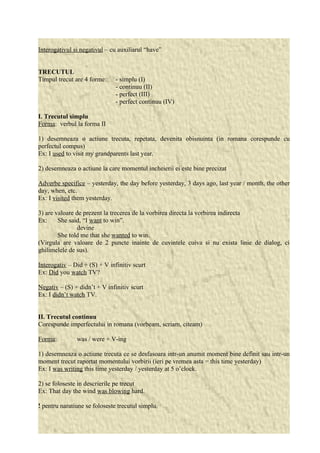 Interogativul si negativul – cu auxiliarul “have” 
TRECUTUL 
Timpul trecut are 4 forme: - simplu (I) 
- continuu (II) 
- perfect (III) 
- perfect continuu (IV) 
I. Trecutul simplu 
Forma: verbul la forma II 
1) desemneaza o actiune trecuta, repetata, devenita obisnuinta (in romana corespunde cu 
perfectul compus) 
Ex: I used to visit my grandparents last year. 
2) desemneaza o actiune la care momentul incheierii ei este bine precizat 
Adverbe specifice – yesterday, the day before yesterday, 3 days ago, last year / month, the other 
day, when, etc. 
Ex: I visited them yesterday. 
3) are valoare de prezent la trecerea de la vorbirea directa la vorbirea indirecta 
Ex: She said, “I want to win”. 
devine 
She told me that she wanted to win. 
(Virgula are valoare de 2 puncte inainte de cuvintele cuiva si nu exista linie de dialog, ci 
ghilimelele de sus). 
Interogativ – Did + (S) + V infinitiv scurt 
Ex: Did you watch TV? 
Negativ – (S) + didn’t + V infinitiv scurt 
Ex: I didn’t watch TV. 
II. Trecutul continuu 
Corespunde imperfectului in romana (vorbeam, scriam, citeam) 
Forma: was / were + V-ing 
1) desemneaza o actiune trecuta ce se desfasoara intr-un anumit moment bine definit sau intr-un 
moment trecut raportat momentului vorbirii (ieri pe vremea asta = this time yesterday) 
Ex: I was writing this time yesterday / yesterday at 5 o’clock. 
2) se foloseste in descrierile pe trecut 
Ex: That day the wind was blowing hard. 
! pentru naratiune se foloseste trecutul simplu. 
 